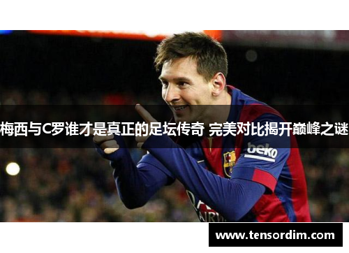 梅西与C罗谁才是真正的足坛传奇 完美对比揭开巅峰之谜