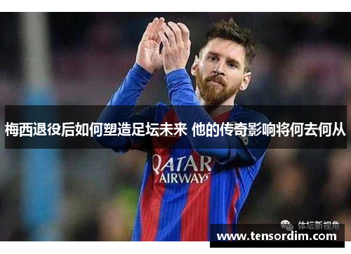 梅西退役后如何塑造足坛未来 他的传奇影响将何去何从