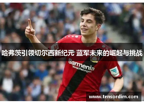 哈弗茨引领切尔西新纪元 蓝军未来的崛起与挑战