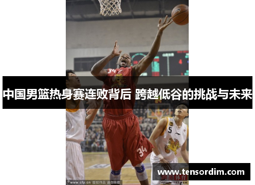 中国男篮热身赛连败背后 跨越低谷的挑战与未来