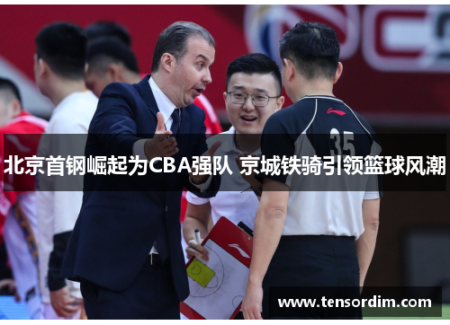 北京首钢崛起为CBA强队 京城铁骑引领篮球风潮 北京首钢崛起为CBA强队 京城铁骑引领篮球风潮