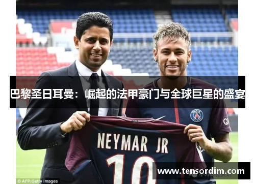 巴黎圣日耳曼:崛起的法甲豪门与全球巨星的盛宴 巴黎圣日耳曼:崛起的法甲豪门与全球巨星的盛宴