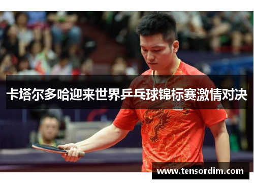 卡塔尔多哈迎来世界乒乓球锦标赛激情对决