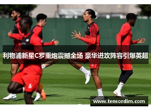 利物浦新星C罗重炮震撼全场 豪华进攻阵容引爆英超