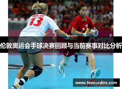 伦敦奥运会手球决赛回顾与当前赛事对比分析 伦敦奥运会手球决赛回顾与当前赛事对比分析